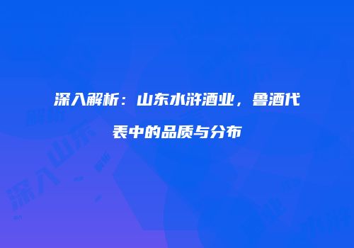 深入解析：山东水浒酒业，鲁酒代表中的品质与分布