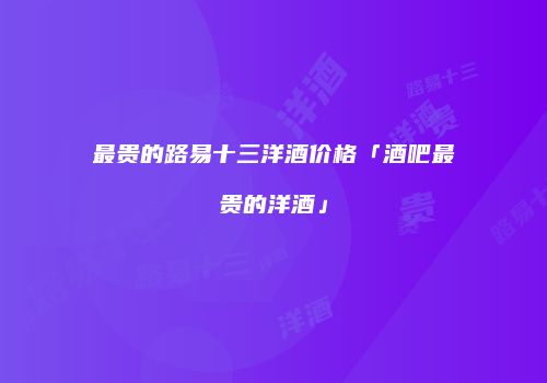 最贵的路易十三洋酒价格「酒吧最贵的洋酒」
