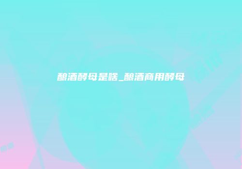 酿酒酵母是啥_酿酒商用酵母
