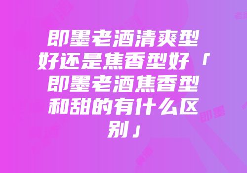 即墨老酒清爽型好还是焦香型好「即墨老酒焦香型和甜的有什么区别」
