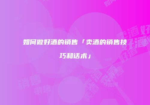 如何做好酒的销售「卖酒的销售技巧和话术」