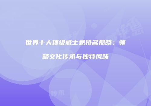 世界十大顶级威士忌排名揭晓：领略文化传承与独特风味