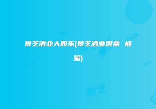 景芝酒业大股东(景芝酒业股票 被骗)