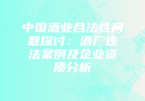 中国酒业合法性问题探讨：酒厂违法案例及企业资质分析
