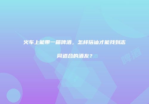 火车上能带一箱啤酒，怎样搭讪才能找到志同道合的酒友？