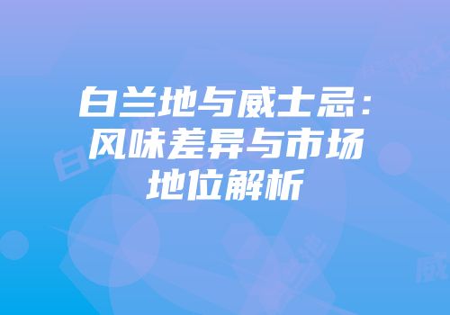 白兰地与威士忌：风味差异与市场地位解析