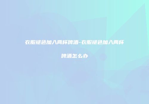 衣服褪色加入两杯啤酒-衣服褪色加入两杯啤酒怎么办