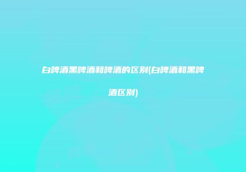 白啤酒黑啤酒和啤酒的区别(白啤酒和黑啤酒区别)