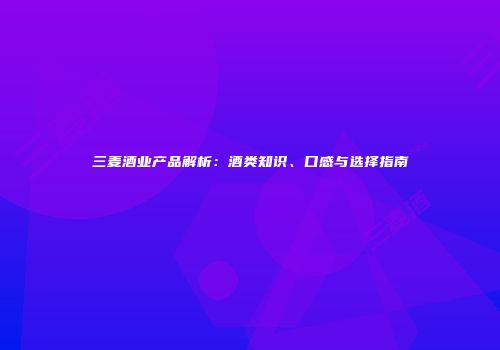 三麦酒业产品解析：酒类知识、口感与选择指南