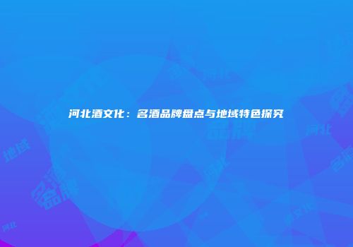 河北酒文化：名酒品牌盘点与地域特色探究