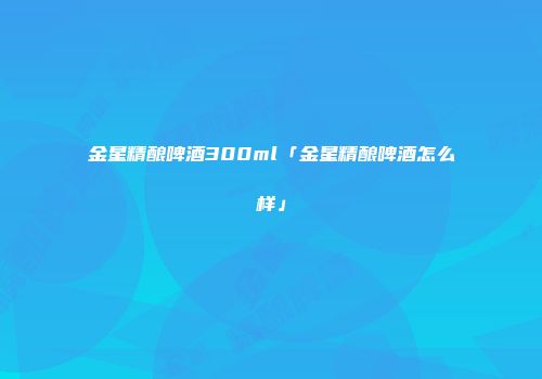 金星精酿啤酒300ml「金星精酿啤酒怎么样」