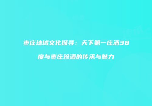 枣庄地域文化探寻：天下第一庄酒38度与枣庄珍酒的传承与魅力