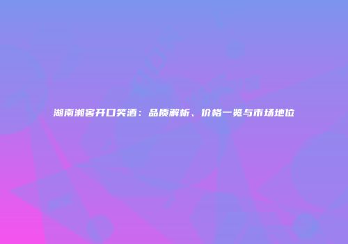 湖南湘窖开口笑酒：品质解析、价格一览与市场地位