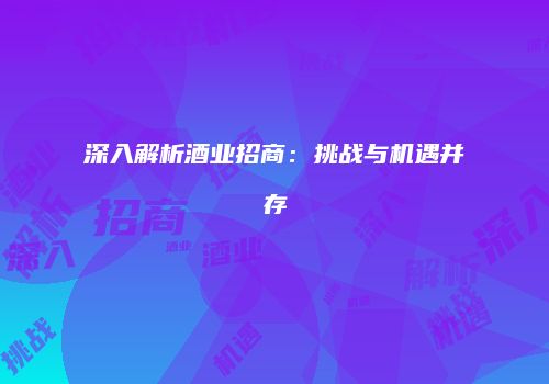 深入解析酒业招商：挑战与机遇并存