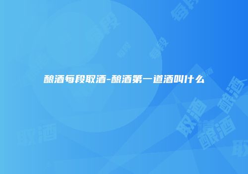 酿酒每段取酒-酿酒第一道酒叫什么
