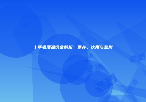 十年老酒知识全解析：保存、饮用与鉴别
