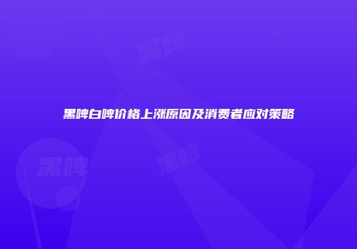 黑啤白啤价格上涨原因及消费者应对策略