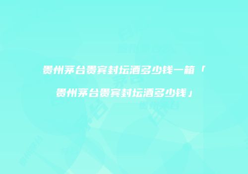贵州茅台贵宾封坛酒多少钱一箱「贵州茅台贵宾封坛酒多少钱」