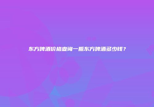 东方啤酒价格查询一瓶东方啤酒多少钱？