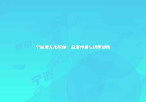 宁波酒文化探秘：名酒特色与携带指南