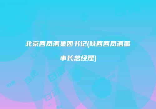 北京西凤酒集团书记(陕西西凤酒董事长总经理)