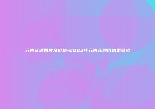 元青花酒图片及价格-2023年元青花的价格是多少