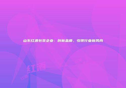 山东红酒包装企业：创新品质，引领行业新风尚