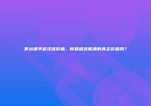 茅台酒华窖汉瓷价格，你知道这瓶酒的真正价值吗？