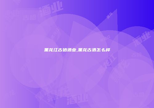 黑龙江古哈酒业,黑龙古酒怎么样