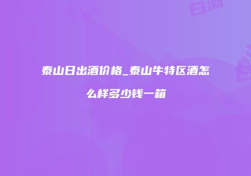 泰山日出酒价格_泰山牛特区酒怎么样多少钱一箱