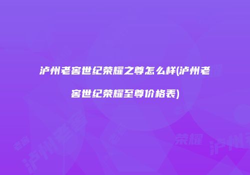 泸州老窖世纪荣耀之尊怎么样(泸州老窖世纪荣耀至尊价格表)