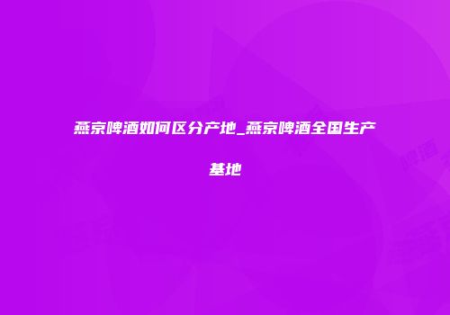燕京啤酒如何区分产地_燕京啤酒全国生产基地