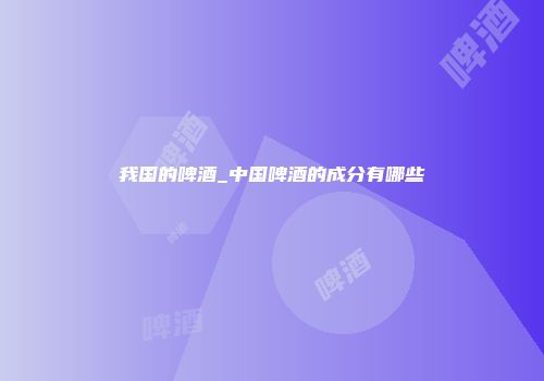 我国的啤酒_中国啤酒的成分有哪些