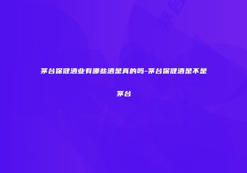 茅台保健酒业有哪些酒是真的吗-茅台保健酒是不是茅台