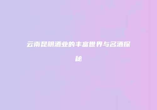 云南昆明酒业的丰富世界与名酒探秘