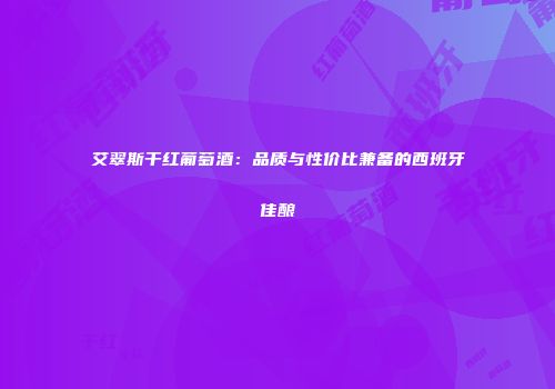 艾翠斯干红葡萄酒：品质与性价比兼备的西班牙佳酿