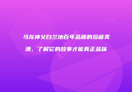 马龙神父白兰地百年品质的珍藏美酒，了解它的故事才能真正品味