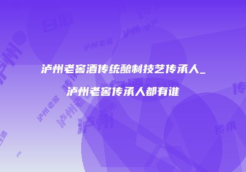 泸州老窖酒传统酿制技艺传承人_泸州老窖传承人都有谁
