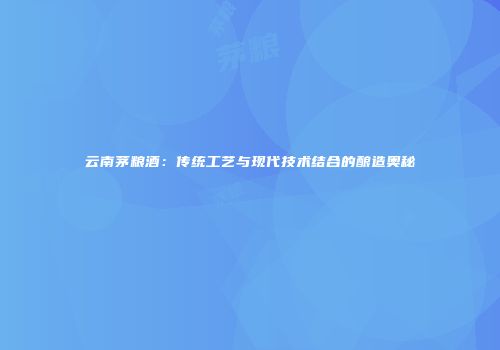 云南茅粮酒：传统工艺与现代技术结合的酿造奥秘