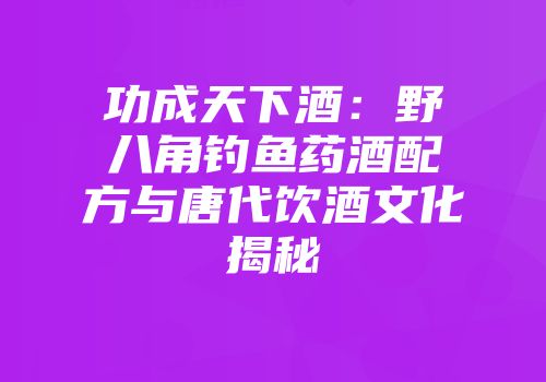 功成天下酒：野八角钓鱼药酒配方与唐代饮酒文化揭秘