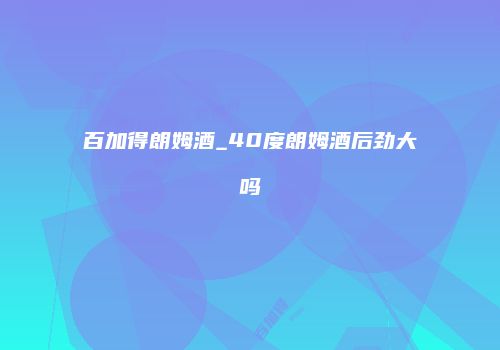 百加得朗姆酒_40度朗姆酒后劲大吗