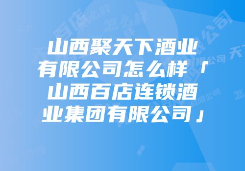 山西聚天下酒业有限公司怎么样「山西百店连锁酒业集团有限公司」
