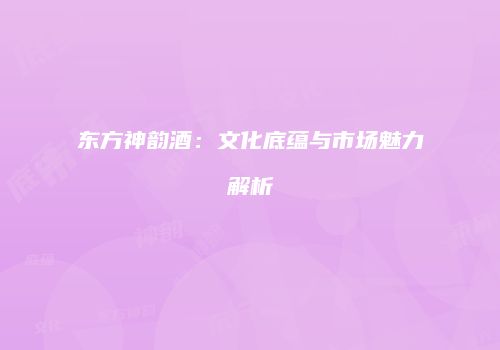 东方神韵酒：文化底蕴与市场魅力解析
