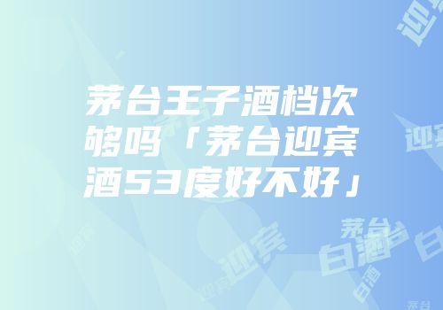 茅台王子酒档次够吗「茅台迎宾酒53度好不好」