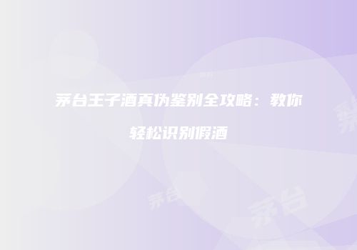 茅台王子酒真伪鉴别全攻略：教你轻松识别假酒