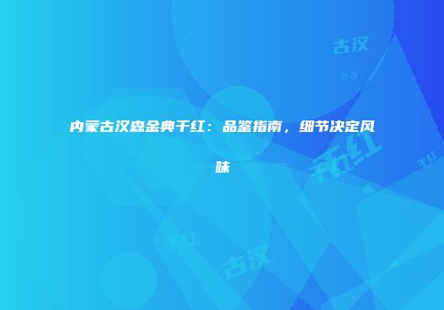 内蒙古汉森金典干红：品鉴指南，细节决定风味