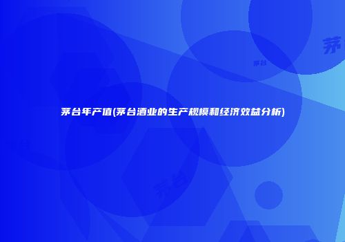 茅台年产值(茅台酒业的生产规模和经济效益分析)