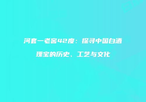 河套一老窖42度：探寻中国白酒瑰宝的历史、工艺与文化