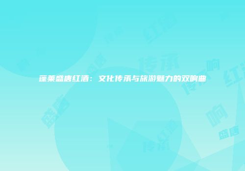 蓬莱盛唐红酒：文化传承与旅游魅力的双响曲