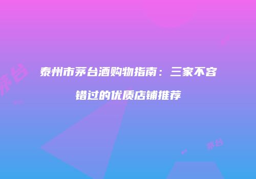 泰州市茅台酒购物指南：三家不容错过的优质店铺推荐
